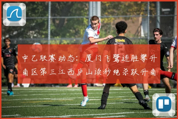 中乙联赛动态：厦门飞鹭连胜攀升南区第三江西庐山读秒绝杀跃升南区第四