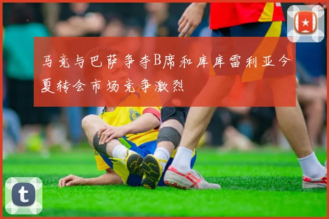 马竞与巴萨争夺B席和库库雷利亚今夏转会市场竞争激烈