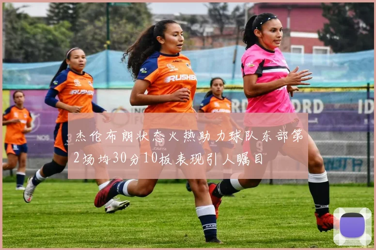杰伦布朗状态火热助力球队东部第2场均30分10板表现引人瞩目
