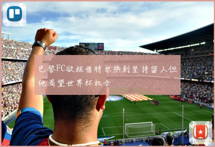 巴黎FC欲租借特尔热刺坚持留人但他渴望世界杯机会