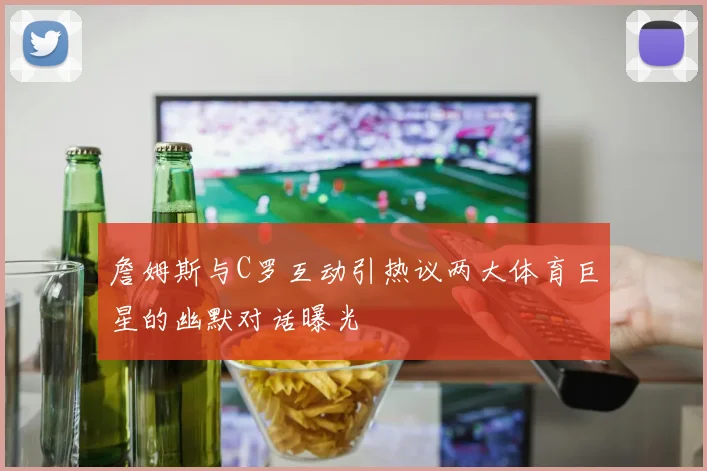詹姆斯与C罗互动引热议两大体育巨星的幽默对话曝光