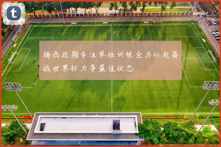 梅西近期专注单独训练全力以赴备战世界杯力争最佳状态