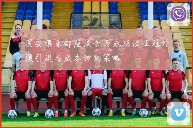 国安俱乐部座谈会马永明谈亚冠外援引进与成本控制策略