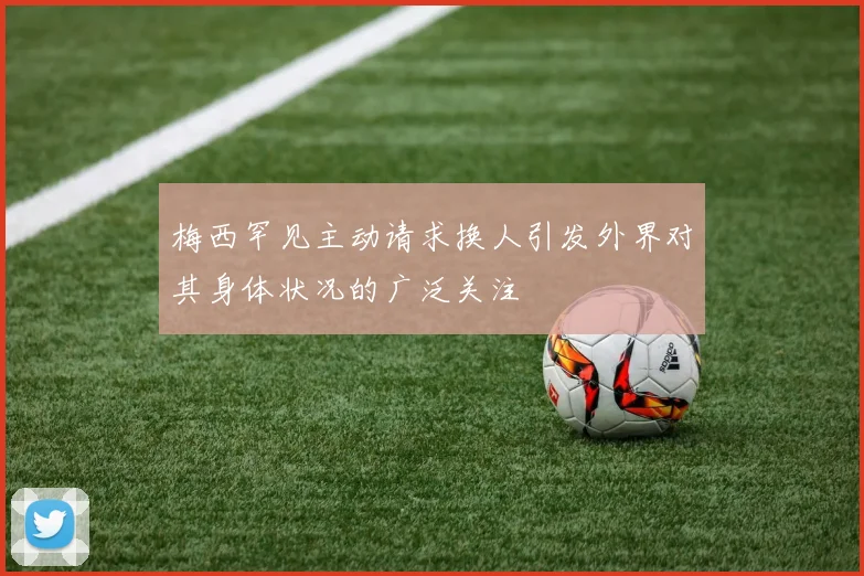 梅西罕见主动请求换人引发外界对其身体状况的广泛关注