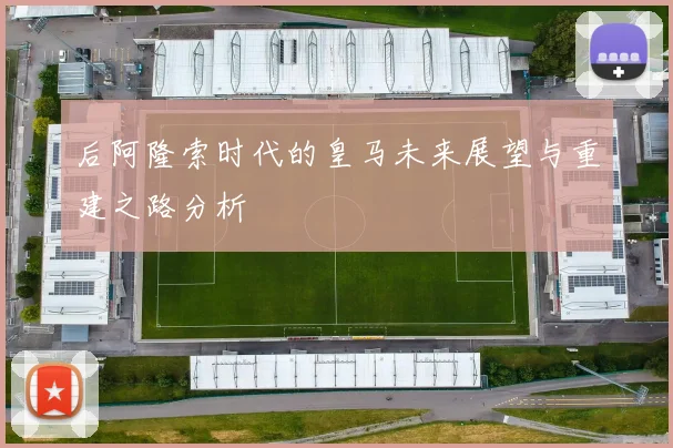 后阿隆索时代的皇马未来展望与重建之路分析