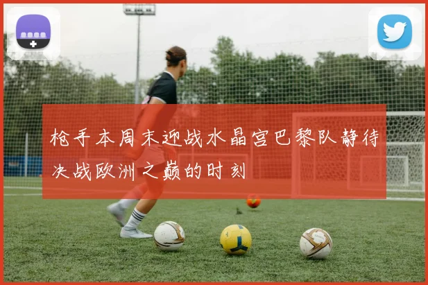 枪手本周末迎战水晶宫巴黎队静待决战欧洲之巅的时刻