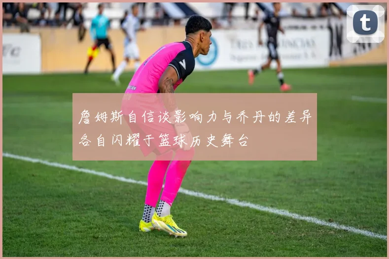 詹姆斯自信谈影响力与乔丹的差异各自闪耀于篮球历史舞台