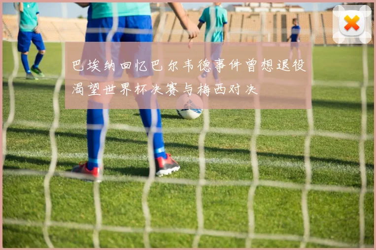 巴埃纳回忆巴尔韦德事件曾想退役渴望世界杯决赛与梅西对决