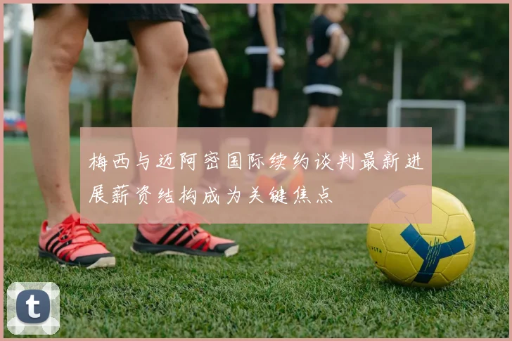 梅西与迈阿密国际续约谈判最新进展薪资结构成为关键焦点