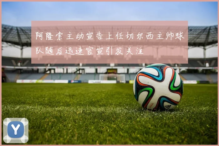 阿隆索主动宣告上任切尔西主帅球队随后迅速官宣引发关注
