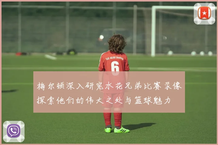 梅尔顿深入研究水花兄弟比赛录像探索他们的伟大之处与篮球魅力