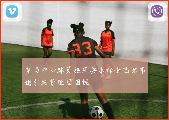 皇马核心球员施压要求转会巴尔韦德引发管理层困扰