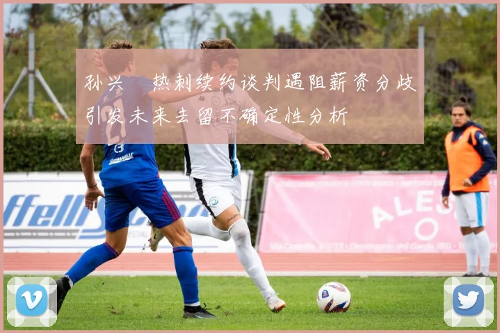 孙兴慜热刺续约谈判遇阻薪资分歧引发未来去留不确定性分析