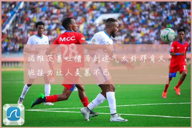 诺维茨基吐槽马刺运气太好邓肯文班接力让人羡慕不已