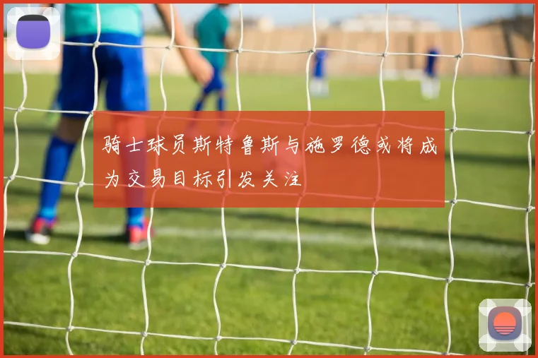 骑士球员斯特鲁斯与施罗德或将成为交易目标引发关注