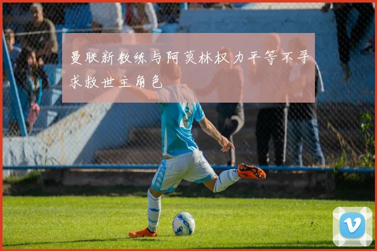 曼联新教练与阿莫林权力平等不寻求救世主角色