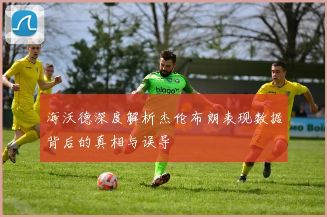 海沃德深度解析杰伦布朗表现数据背后的真相与误导