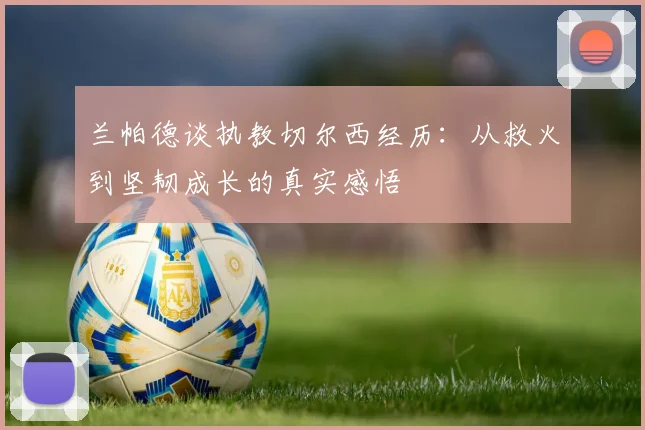 兰帕德谈执教切尔西经历：从救火到坚韧成长的真实感悟