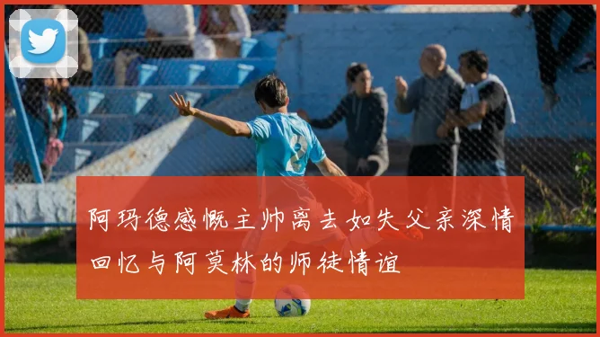 阿玛德感慨主帅离去如失父亲深情回忆与阿莫林的师徒情谊