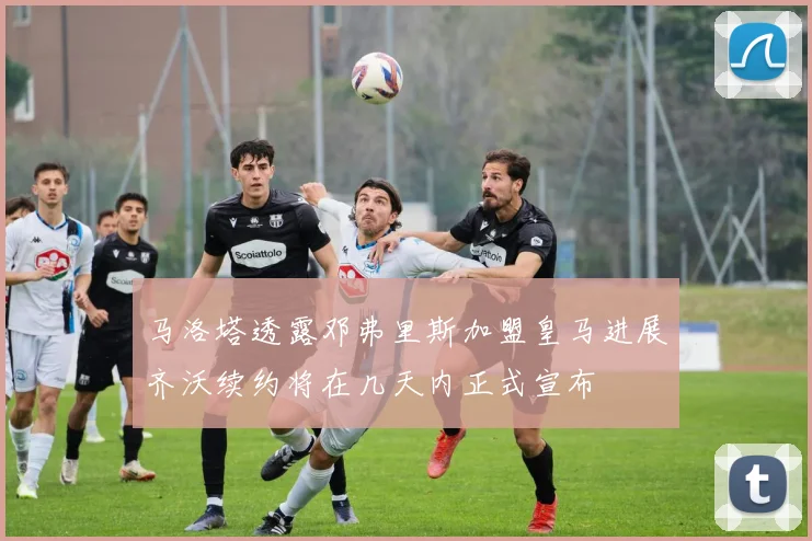 马洛塔透露邓弗里斯加盟皇马进展齐沃续约将在几天内正式宣布