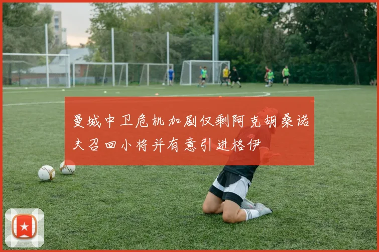 曼城中卫危机加剧仅剩阿克胡桑诺夫召回小将并有意引进格伊