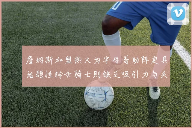 詹姆斯加盟热火为字母哥助阵更具话题性转会骑士则缺乏吸引力与关注度