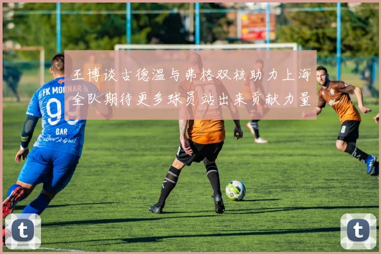 王博谈古德温与弗格双核助力上海全队期待更多球员站出来贡献力量