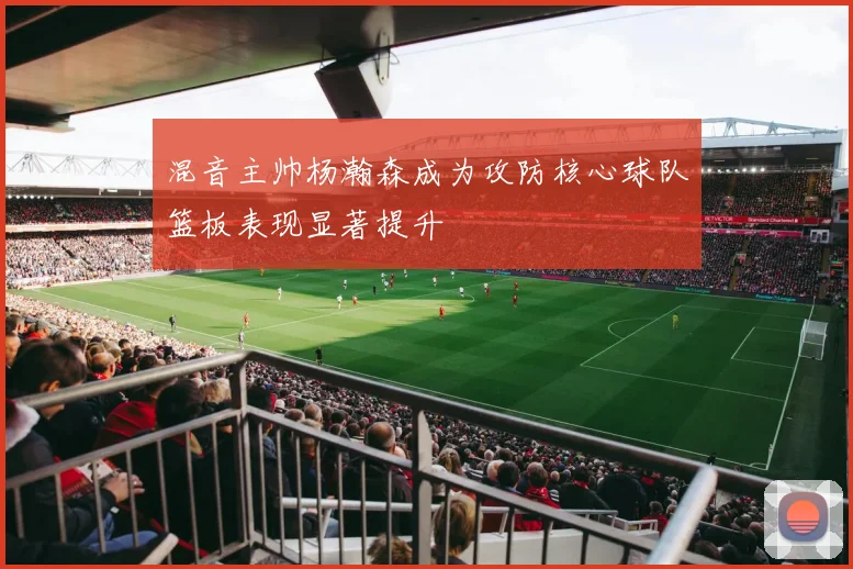 混音主帅杨瀚森成为攻防核心球队篮板表现显著提升