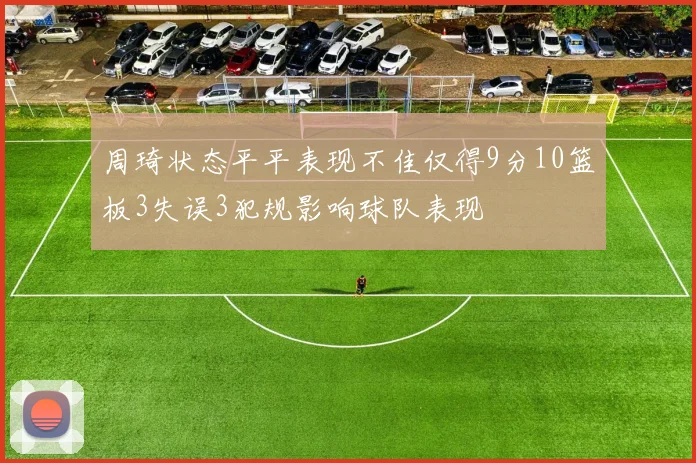 周琦状态平平表现不佳仅得9分10篮板3失误3犯规影响球队表现